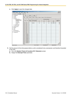 Page 138c.Click  Apply  to save the changed data.
3.Set the amount of time that passes before a call is considered to be unanswered, and therefore forwarded
to the VPS.
a. Go to the  System-Timers & Counters-CO / Extension  screen.
b. Assign the  Intercept Timer  parameter.
138Installation ManualDocument Version  3.0  2010/065.3 KX-TDE, KX-TDA, and KX-TAW Series PBX Programming for Inband Integration  