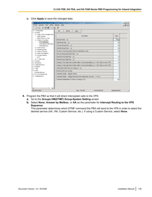 Page 139c.Click  Apply  to save the changed data.
4.Program the PBX so that it will direct intercepted calls to the VPS.
a. Go to the  Groups-VM(DTMF) Group-System Setting  screen.
b. Select  None, Answer by Mailbox , or AA as the parameter for  Intercept Routing to the VPS
Sequence .
This parameter determines which DTMF command the PBX will send to the VPS in order to select the
desired service (AA, VM, Custom Service, etc.). If using a Custom Service, select  None.
Document Version  3.0  2010/06Installation...