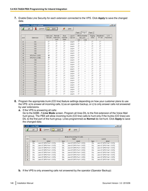 Page 1467.Enable Data Line Security for each extension connected to the VPS. Click  Apply to save the changed
data.
8. Program the appropriate trunk (CO line) feature settings depending on how your customer plans to use
the VPS: a) to answer all incoming calls, b) as an operator backup, or c) to only answer calls not answered
by user extensions.
a. If the VPS is answering all calls:
Go to the  3.CO - 1.Line Mode  screen. Program all lines DIL to the first extension of the Voice Mail
hunt group. The PBX will...