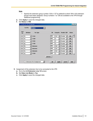 Page 151Note•Specify the extension group number (126 or 127 by default) to which VM or AA extension
groups have been assigned. Group numbers 1 to 128 are available to the VPS through
additional programming.
e. Click  Apply  to save the changed data.
f. Set  Status  to INS .
3. Assignment of the extension line to be connected to the VPS
a. Go to the  4-2 Extension Line 1/2  screen.
b. Set  Data Line Mode  to Yes .
c. Click  Apply  to save the changed data.
Document Version  3.0  2010/06Installation Manual1515.6...