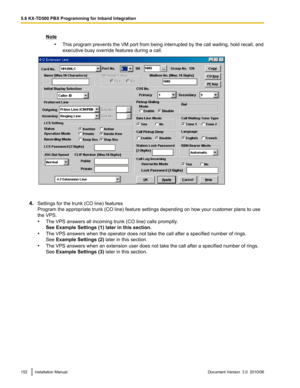 Page 152Note•This program prevents the VM port from being interrupted by the call waiting, hold recall, and
executive busy override features during a call.
4. Settings for the trunk (CO line) features
Program the appropriate trunk (CO line) feature settings depending on how your customer plans to use
the VPS.
• The VPS answers all incoming trunk (CO line) calls promptly.
See Example Settings (1) later in this section.
• The VPS answers when the operator does not take the call after a specified number of rings....