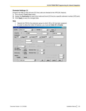 Page 153Example Settings (1)
Program the PBX so that all trunk (CO line) calls are directed to the VPS (DIL feature).
1. Go to the  4-1 Trunk Line  screen.
2. Assign the  Destination  for each time mode and trunk (CO line) to a specific extension number (VPS port).
3. Click  Apply  to save the changed data.
Note
•Specify the FDN for the extension group to which VM or AA has been assigned.
• In order to utilize the Caller ID features, you must set  Caller ID to Enable .
Document Version  3.0  2010/06Installation...