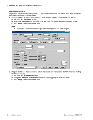 Page 154Example Settings (2)
Program the PBX to direct incoming trunk (CO line) calls to an operator, and to then direct those calls to the
VPS when the operator does not answer.
1. Program the PBX so that incoming trunk (CO line) calls are directed to an operator (DIL feature).
a. Go to the  4-1 Trunk Line  screen.
b. Assign the  Destination  for each time mode and trunk (CO line) to a specific extension number.
c. Click  Apply  to save the changed data.
Note
•Specify the FDN for the extension group to which...