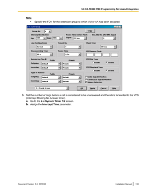 Page 155Note•Specify the FDN for the extension group to which VM or AA has been assigned.
3.Set the number of rings before a call is considered to be unanswered and therefore forwarded to the VPS
(Intercept Routing No Answer timer).
a. Go to the  2-4 System Timer 1/2  screen.
b. Assign the  Intercept Time  parameter.
Document Version  3.0  2010/06Installation Manual1555.6 KX-TD500 PBX Programming for Inband Integration  