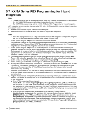 Page 1605.7  KX-TA Series PBX Programming for Inband
Integration
Note •The KX-TA824 can also be programmed via PC using the Operating and Maintenance Tool. Refer to
5.4  KX-TA824 PBX Programming for Inband Integration for more information.
• For KX-TA1232 programming, refer to 5.5  KX-TD Series PBX Programming for Inband Integration.
APT Integration is recommended when using the VPS with a KX-TA series PBX, however, Inband Integration
is necessary when:
• the PBX has available SLT ports but no available APT...