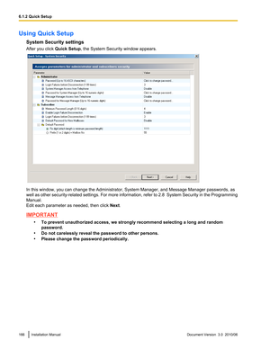 Page 166Using Quick SetupSystem Security settings
After you click  Quick Setup, the System Security window appears.
In this window, you can change the Administrator, System Manager, and Message Manager passwords, as
well as other security-related settings. For more information, refer to 2.8  System Security in the  Programming
Manual.
Edit each parameter as needed, then click  Next.
IMPORTANT
•To prevent unauthorized access, we strongly recommend selecting a long and random
password.
• Do not carelessly reveal...