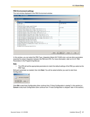 Page 167PBX Environment settings
The next window displayed is the PBX Environment window.
In this window, you can select the PBX Type, Integration Mode (KX-TVA50 only), and set other parameters
essential for proper integration between the PBX and VPS. For more information, refer to 2.5.4.5  PBX
Parameters in the Programming Manual.
Note
•The VPS will set the appropriate parameters to match the default settings of the PBX you select as the
PBX Type.
Edit each parameter as needed, then click  Next. You will be...