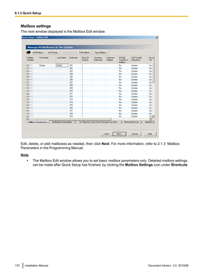 Page 170Mailbox settings
The next window displayed is the Mailbox Edit window.
Edit, delete, or add mailboxes as needed, then click  Next. For more information, refer to 2.1.3  Mailbox
Parameters in the Programming Manual.
Note
•The Mailbox Edit window allows you to set basic mailbox parameters only. Detailed mailbox settings
can be made after  Quick Setup has finished, by clicking the  Mailbox Settings icon under Shortcuts.
170Installation ManualDocument Version  3.0  2010/066.1.2 Quick Setup  