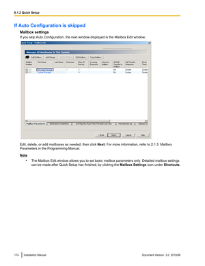 Page 174If Auto Configuration is skippedMailbox settings
If you skip Auto Configuration, the next window displayed is the Mailbox Edit window.
Edit, delete, or add mailboxes as needed, then click  Next. For more information, refer to 2.1.3  Mailbox
Parameters in the Programming Manual.
Note
•The Mailbox Edit window allows you to set basic mailbox parameters only. Detailed mailbox settings
can be made after  Quick Setup has finished, by clicking the  Mailbox Settings icon under Shortcuts.
174Installation...