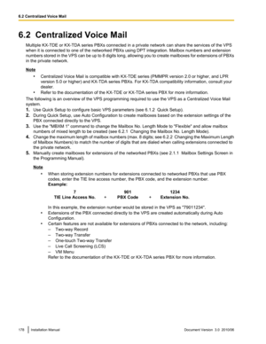 Page 1786.2  Centralized Voice MailMultiple KX-TDE or KX-TDA series PBXs connected in a private network can share the services of the VPS
when it is connected to one of the networked PBXs using DPT integration. Mailbox numbers and extension
numbers stored in the VPS can be up to 8 digits long, allowing you to create mailboxes for extensions of PBXs
in the private network.
Note
•Centralized Voice Mail is compatible with KX-TDE series (PMMPR version 2.0 or higher, and LPR
version 5.0 or higher) and KX-TDA series...