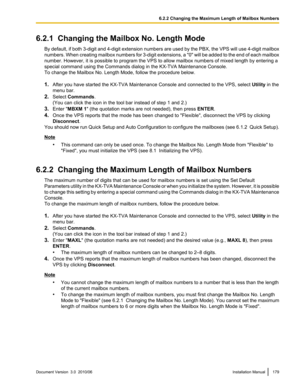 Page 1796.2.1  Changing the Mailbox No. Length ModeBy default, if both 3-digit and 4-digit extension numbers are used by the PBX, the VPS will use 4-digit mailbox
numbers. When creating mailbox numbers for 3-digit extensions, a  "0" will be added to the end of each mailbox
number. However, it is possible to program the VPS to allow mailbox numbers of mixed length by entering a
special command using the Commands dialog in the KX-TVA Maintenance Console.
To change the Mailbox No. Length Mode, follow the...