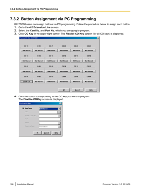 Page 1887.3.2  Button Assignment via PC ProgrammingKX-TD500 users can assign buttons via PC programming. Follow the procedure below to assign each button.
1. Go to the  4-2 Extension Line  screen.
2. Select the  Card No. and Port No.  which you are going to program.
3. Click  CO Key  in the upper right corner. The  Flexible CO Key screen (for all CO keys) is displayed.
4.Click the button corresponding to the CO key you want to program.
The  Flexible CO Key  screen is displayed.
188Installation ManualDocument...