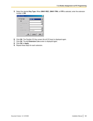 Page 1895.Select the desired  Key Type. When 2WAY-REC , 2WAY-TRN , or VTR  is selected, enter the extension
number in  DN.
6. Click  OK. The Flexible CO Key screen (for all CO keys) is displayed again.
7. Click  OK. The  4-2 Extension Line  screen is displayed again.
8. Click  OK or Apply .
9. Repeat these steps for each extension.
Document Version  3.0  2010/06Installation Manual1897.3.2 Button Assignment via PC Programming  