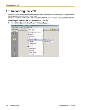 Page 1928.1  Initializing the VPSInitializing the VPS erases recorded messages and resets all settings to their default values. (System prompts,
including customized prompts, are preserved.)
There are 2 methods to initialize the VPS: using KX-TVA Maintenance Console, and using the Mode Switch.
Initializing the VPS with KX-TVA Maintenance Console
1. Select  Utility®System Initialize/Restart ®Initialize System .192Installation ManualDocument Version  3.0  2010/068.1 Initializing the VPS  