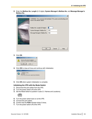 Page 1932.Enter the  Mailbox No. Length  (2–5 digits), System Manager’s Mailbox No.  and Message Manager’s
Mailbox No. .
3.Click  OK.
4. Click  OK to close all lines and continue with initialization.
5. Click  OK when system initialization is complete.
Initializing the VPS with the Mode Switch
1. Disconnect the port cables from the VPS.
2. Turn the power switch off at the VPS.
3. Set the Mode Switch to position 5 (see 2.3  Names and Locations).
4.Turn the power switch back on at the VPS.
5. Connect the port...