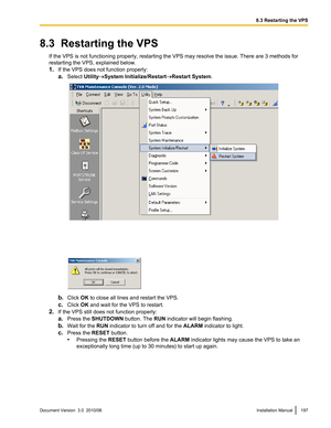 Page 1978.3  Restarting the VPSIf the VPS is not functioning properly, restarting the VPS may resolve the issue. There are 3 methods for
restarting the VPS, explained below.
1. If the VPS does not function properly:
a. Select  Utility®System Initialize/Restart ®Restart System .
b.Click  OK to close all lines and restart the VPS.
c. Click  OK and wait for the VPS to restart.
2. If the VPS still does not function properly:
a. Press the  SHUTDOWN  button. The RUN indicator will begin flashing.
b. Wait for the  RUN...