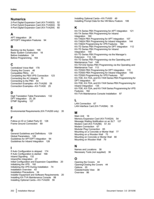 Page 202Numerics
2-Port Digital Expansion Card (KX-TVA503)    52
2-Port Hybrid Expansion Card (KX-TVA502)    50
4-Port Digital Expansion Card (KX-TVA204)    60
A
APT Integration    26
APT/DPT Integration Features    94
B
Backing Up the System    195
Basic System Construction    18
Before Installation    34
Before Programming    164
C
Centralized Voice Mail    178
Closing the Covers    46
Compatible PBXs    23
Completing the PBX-VPS Connection    123
Connecting the AC Adaptor    70
Connecting to the PBX    64...