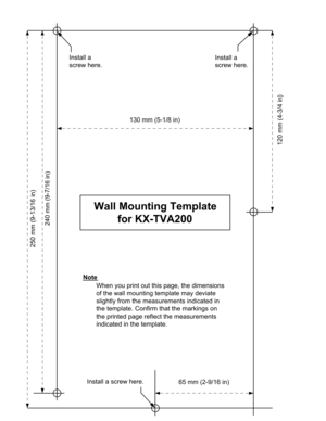 Page 205250 mm (9-13/16 in)
240 mm (9-7/16 in)
65 mm (2-9/16 in)
130 mm (5-1/8 in)
120 mm (4-3/4 in)
Install a screw here. Install a 
screw here.
Install a 
screw here.
Note
Wall Mounting Template
for KX-TVA200
When you print out this page, the dimensions 
of the wall mounting template may deviate 
slightly from the measurements indicated in 
the template. Confirm that the markings on 
the printed page reflect the measurements 
indicated in the template.   