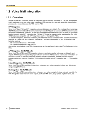 Page 241.2  Voice Mail Integration
1.2.1  Overview In order for the VPS to function, it must be integrated with the PBX it is connected to. The type of integration
that is used determines how voice (caller messages, VPS prompts, etc.) and data (extension status, button
presses, etc.) are sent between the VPS and the PBX.
DPT Integration
When the VPS and PBX use DPT Integration, voices and data are sent digitally. The most significant advantage
of DPT Integration is that the 2B+D communication provides 2 VPS...