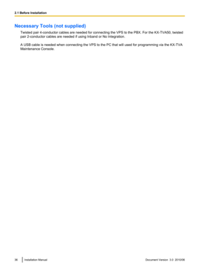 Page 36Necessary Tools (not supplied)Twisted pair 4-conductor cables are needed for connecting the VPS to the PBX. For the KX-TVA50, twisted
pair 2-conductor cables are needed if using Inband or No Integration.
A USB cable is needed when connecting the VPS to the PC that will used for programming via the KX-TVA
Maintenance Console.36Installation ManualDocument Version  3.0  2010/062.1 Before Installation 