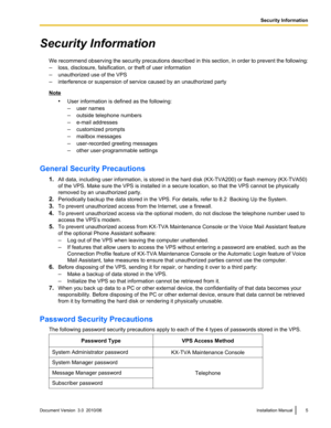 Page 5Security InformationWe recommend observing the security precautions described in this section, in order to prevent the following:
– loss, disclosure, falsification, or theft of user information
– unauthorized use of the VPS
– interference or suspension of service caused by an unauthorized party
Note
•User information is defined as the following:
– user names
– outside telephone numbers
– e-mail addresses
– customized prompts
– mailbox messages
– user-recorded greeting messages
– other user-programmable...