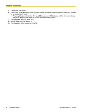 Page 425.Connect the port cables.
6. Confirm that the  RUN indicator blinks the same number of times as the Mode Switch position (e.g., 5 blinks
for switch position 5, etc.).
• This may take several minutes. The  ALARM indicator and  RUN indicator will first blink intermittently
before the  RUN indicator blinks to indicate the Mode Switch position.
7. Turn the power switch off at the VPS.
8. Set the Mode Switch to position 0.
9. Turn the power switch back on at the VPS.42Installation ManualDocument Version  3.0...