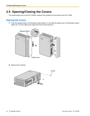 Page 442.5  Opening/Closing the CoversThe model shown here is the KX-TVA200, however this procedure is the same for the KX-TVA50.
Opening the Covers 1.Push the release button in the direction shown below (1), and slide the cable cover in the direction shown
below (2). Turn the cable cover away from the unit and remove it.
2. Remove the 3 screws.
44Installation ManualDocument Version  3.0  2010/062.5 Opening/Closing the Covers1Release Button
Cable Cover Screw  