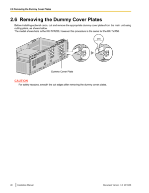 Page 482.6  Removing the Dummy Cover PlatesBefore installing optional cards, cut and remove the appropriate dummy cover plates from the main unit using
cutting pliers, as shown below.
The model shown here is the KX-TVA200, however this procedure is the same for the KX-TVA50.
CAUTION
For safety reasons, smooth the cut edges after removing the dummy cover plates.
48Installation ManualDocument Version  3.0  2010/062.6 Removing the Dummy Cover PlatesDummy Cover Plate  