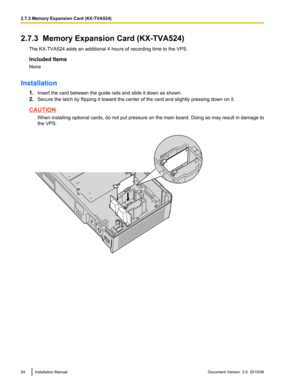 Page 542.7.3  Memory Expansion Card (KX-TVA524)The KX-TVA524 adds an additional 4 hours of recording time to the VPS.
Included Items
None
Installation 1.Insert the card between the guide rails and slide it down as shown.
2. Secure the latch by flipping it toward the center of the card and slightly pressing down on it.
CAUTION
When installing optional cards, do not put pressure on the main board. Doing so may result in damage to
the VPS.
54Installation ManualDocument Version  3.0  2010/062.7.3 Memory Expansion...