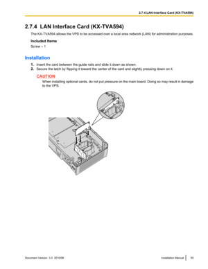 Page 552.7.4  LAN Interface Card (KX-TVA594)The KX-TVA594  allows the VPS to be accessed over a local area network (LAN) for administration purposes.
Included Items
Screw  ´ 1
Installation 1.Insert the card between the guide rails and slide it down as shown.
2. Secure the latch by flipping it toward the center of the card and slightly pressing down on it.
CAUTION
When installing optional cards, do not put pressure on the main board. Doing so may result in damage
to the VPS.
Document Version  3.0...