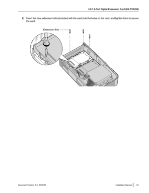 Page 612.Insert the new extension bolts (included with the card) into the holes on the card, and tighten them to secure
the card.Document Version  3.0  2010/06Installation Manual612.8.1 4-Port Digital Expansion Card (KX-TVA204)Extension Bolt  