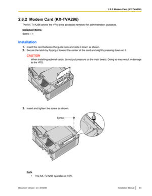 Page 632.8.2  Modem Card (KX-TVA296)The KX-TVA296 allows the VPS to be accessed remotely for administration purposes.
Included Items
Screw  ´ 1
Installation 1.Insert the card between the guide rails and slide it down as shown.
2. Secure the latch by flipping it toward the center of the card and slightly pressing down on it.
CAUTION
When installing optional cards, do not put pressure on the main board. Doing so may result in damage
to the VPS.
3. Insert and tighten the screw as shown.
Note
•The KX-TVA296...