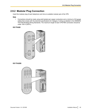 Page 652.9.2  Modular Plug ConnectionInsert the modular plug of each telephone cord into an available modular jack of the VPS.
Note•Connections should be made using solid twisted pair copper conductors and a minimum of 24 gauge
cables that comply with the electrical specifications for Category 3 wiring as detailed in the ANSI/EIA/
TIA-570A Building Wiring Standards. The maximum length of each VPS-PBX connection should be
under 100 m (330 ft.).
KX-TVA50
KX-TVA200
Document Version  3.0  2010/06Installation...