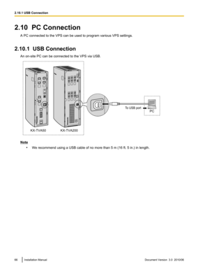 Page 662.10  PC ConnectionA PC connected to the VPS can be used to program various VPS settings.
2.10.1  USB Connection An on-site PC can be connected to the VPS via USB.
Note•We recommend using a USB cable of no more than 5 m (16 ft. 5 in.) in length.
66Installation ManualDocument Version  3.0  2010/062.10.1 USB ConnectionPCTo USB port
KX-TVA200 KX-TVA50  