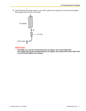 Page 712.Confirm that the VPS power switch is in the "OFF" position, then plug the AC cord into the AC adaptor,
then plug the other end into an AC outlet.
IMPORTANT
KX-TVA50: Use only the included Panasonic AC adaptor, part number PSLP1322.
KX-TVA200 : Use only the included Panasonic AC adaptor, part number PSLP1244 or PSLP1434,
or the KX-A236 Additional AC Adaptor.
Document Version  3.0  2010/06Installation Manual712.12 Connecting the AC AdaptorAC Adaptor
AC Cord
To AC  outlet  