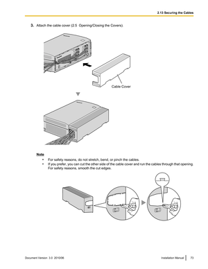 Page 733.Attach the cable cover (2.5  Opening/Closing the Covers).
Note
•For safety reasons, do not stretch, bend, or pinch the cables.
• If you prefer, you can cut the other side of the cable cover and run the cables through that opening.
For safety reasons, smooth the cut edges.
Document Version  3.0  2010/06Installation Manual732.13 Securing the CablesCable Cover   