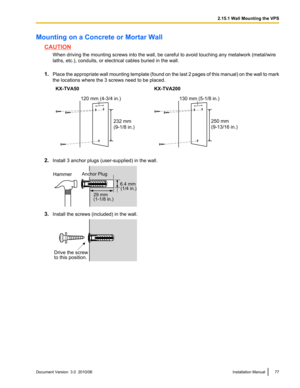 Page 77Mounting on a Concrete or Mortar Wall
CAUTIONWhen driving the mounting screws into the wall, be careful to avoid touching any metalwork (metal/wire
laths, etc.), conduits, or electrical cables buried in the wall.
1. Place the appropriate wall mounting template (found on the last 2 pages of this manual) on the wall to mark
the locations where the 3 screws need to be placed.
KX-TVA50KX-TVA200
2. Install 3 anchor plugs (user-supplied) in the wall.
3.Install the screws (included) in the wall.
Document...