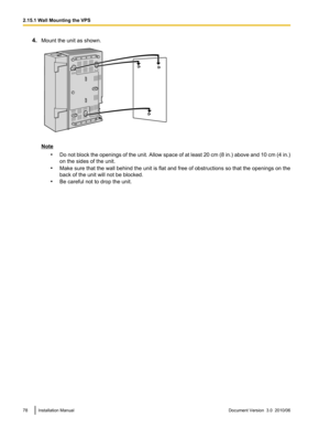 Page 784.Mount the unit as shown.
Note
•Do not block the openings of the unit. Allow space of at least 20 cm (8 in.) above and 10 cm (4 in.)
on the sides of the unit.
• Make sure that the wall behind the unit is flat and free of obstructions so that the openings on the
back of the unit will not be blocked.
• Be careful not to drop the unit.
78Installation ManualDocument Version  3.0  2010/062.15.1 Wall Mounting the VPS  