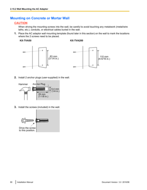 Page 80Mounting on Concrete or Mortar Wall
CAUTIONWhen driving the mounting screws into the wall, be careful to avoid touching any metalwork (metal/wire
laths, etc.), conduits, or electrical cables buried in the wall.
1. Place the AC adaptor wall mounting template (found later in this section) on the wall to mark the locations
where the 2 screws need to be placed.
KX-TVA50KX-TVA200
2. Install 2 anchor plugs (user-supplied) in the wall.
3.Install the screws (included) in the wall.
80Installation ManualDocument...