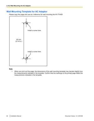 Page 82Wall Mounting Template for AC AdaptorPlease copy this page and use as a reference for wall mounting the KX-TVA50.
Note•When you print out this page, the dimensions of the wall mounting template may deviate slightly from
the measurements indicated in the template. Confirm that the markings on the printed page reflect the
measurements indicated in the template.
82Installation ManualDocument Version  3.0  2010/062.15.2 Wall Mounting the AC Adaptor83 mm
(3-1/4 in.)Install a screw here.
Install a screw here.  