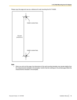 Page 83Please copy this page and use as a reference for wall mounting the KX-TVA200.
Note•When you print out this page, the dimensions of the wall mounting template may deviate slightly from
the measurements indicated in the template. Confirm that the markings on the printed page reflect the
measurements indicated in the template.
Document Version  3.0  2010/06Installation Manual832.15.2 Wall Mounting the AC AdaptorInstall a screw here. Install a screw here.
110 mm
(4-5/16 in.)  