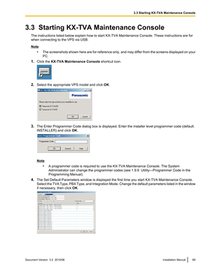 Page 893.3  Starting KX-TVA Maintenance ConsoleThe instructions listed below explain how to start KX-TVA Maintenance Console. These instructions are for
when connecting to the VPS via USB.
Note
•The screenshots shown here are for reference only, and may differ from the screens displayed on your
PC.
1. Click the  KX-TVA Maintenance Console  shortcut icon.
2.Select the appropriate VPS model and click  OK.
3. The Enter Programmer Code dialog box is displayed. Enter the installer level programmer code (default:...