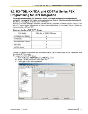 Page 974.2  KX-TDE, KX-TDA, and KX-TAW Series PBX
Programming for DPT Integration The screen shots shown in this section are for the KX-TDA200. Programming procedures and
availability may vary by PBX model, software version, etc. Refer to the documentation included with
the PBX or consult your dealer for more information.
A group of DPT ports of the PBX connected to a VPS with DPT Integration is called a  "VM (DPT) Group ". Each
VM (DPT) Group consists of a maximum of 12 ports (24 channels) of the VPS,...