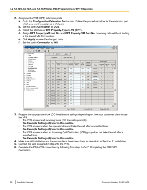 Page 982.Assignment of VM (DPT) extension ports
a. Go to the  Configuration-Extension Port  screen. Follow the procedure below for the extension port
which you want to assign as a VM port.
b. Set the port’s  Connection to OUS .
c. Select the attribute of  DPT Property-Type to VM (DPT) .
d. Assign  DPT Property-VM Unit No.  and DPT Property-VM Port No. . Incoming calls will hunt starting
at the lowest VM Port number.
e. Click  Apply  to save the changed data.
f. Set the port’s  Connection to INS .
3. Program the...