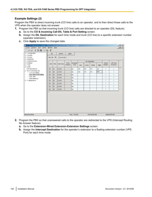 Page 100Example Settings (2)
Program the PBX to direct incoming trunk (CO line) calls to an operator, and to then direct those calls to the
VPS when the operator does not answer.
1. Program the PBX so that incoming trunk (CO line) calls are directed to an operator (DIL feature).
a. Go to the  CO & Incoming Call-DIL Table & Port Setting  screen.
b. Assign the  DIL Destination  for each time mode and trunk (CO line) to a specific extension number
(operator extension).
c. Click  Apply  to save the changed data....