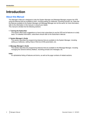 Page 2Introduction
About this Manual This Manager’s Manual is designed to help the System Manager and Message Manager program the VPS
using the features that are available to them, including setting up mailboxes, recording prompts, etc. Note that
the features available to the System Manager and Message Manager are not the same; for more information,
refer to the information in this manual or consult your dealer.
This manual is divided into the following sections:
1  Training the Subscriber This section offers...