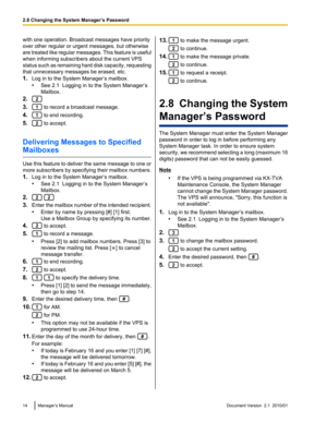 Page 14with one operation. Broadcast messages have priority
over other regular or urgent messages, but otherwise
are treated like regular messages. This feature is useful
when informing subscribers about the current VPS
status such as remaining hard disk capacity, requesting
that unnecessary messages be erased, etc.
1. Log in to the System Manager’s mailbox.
• See 2.1  Logging in to the System Manager’s
Mailbox.
2.
3. to record a broadcast message.
4.
 to end recording.
5.
 to accept.
Delivering Messages to...