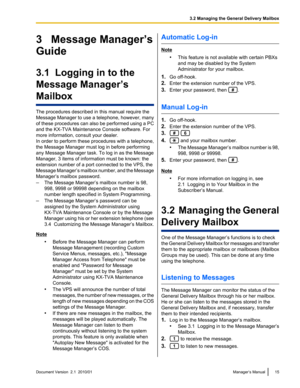 Page 153   Message Manager’s
Guide
3.1  Logging in to the
Message Manager’s
Mailbox
The procedures described in this manual require the
Message Manager to use a telephone, however, many
of these procedures can also be performed using a PC
and the KX-TVA Maintenance Console software. For
more information, consult your dealer.
In order to perform these procedures with a telephone,
the Message Manager must log in before performing
any Message Manager task. To log in as the Message
Manager, 3 items of information...