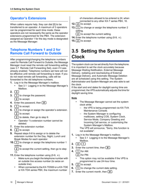 Page 18Operator’s Extensions
When callers require help, they can dial [0] to be
transferred to an operator. A maximum of 3 operators
can be programmed for each time mode; these
operators are not necessarily the same as the operator
extensions programmed for the PBX. The extension
assigned as Operator 1 for the day mode is designated
as the Message Manager.
Telephone Numbers 1 and 2 for
Remote Call Forward to Outside
After programming/changing the telephone numbers
used for Remote Call Forward to Outside, the...