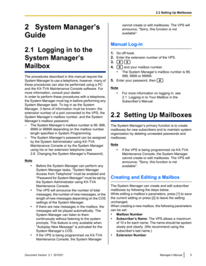 Page 52   System Manager’s
Guide
2.1  Logging in to the
System Manager’s
Mailbox
The procedures described in this manual require the
System Manager to use a telephone, however, many of
these procedures can also be performed using a PC
and the KX-TVA Maintenance Console software. For
more information, consult your dealer.
In order to perform these procedures with a telephone,
the System Manager must log in before performing any
System Manager task. To log in as the System
Manager, 3 items of information must be...